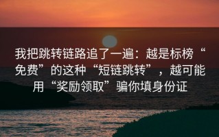 我把跳转链路追了一遍：越是标榜“免费”的这种“短链跳转”，越可能用“奖励领取”骗你填身份证