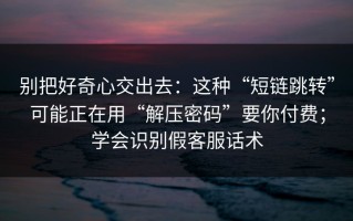 别把好奇心交出去：这种“短链跳转”可能正在用“解压密码”要你付费；学会识别假客服话术