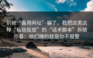 别被“备用网址”骗了，我把这类这种“私信投放”的“话术脚本”拆给你看：他们赌的就是你不报警