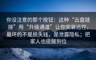 你没注意的那个按钮：这种“云盘链接”用“升级通道”让你安装远控，最坏的不是损失钱，是泄露隐私；把家人也提醒到位
