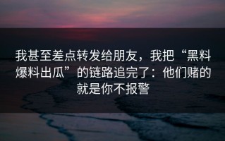 我甚至差点转发给朋友，我把“黑料爆料出瓜”的链路追完了：他们赌的就是你不报警