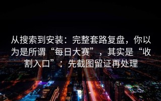 从搜索到安装：完整套路复盘，你以为是所谓“每日大赛”，其实是“收割入口”：先截图留证再处理