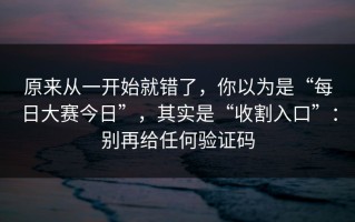 原来从一开始就错了，你以为是“每日大赛今日”，其实是“收割入口”：别再给任何验证码