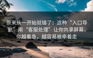原来从一开始就错了：这种“入口导航”用“客服处理”让你共享屏幕，你越着急，越容易被牵着走