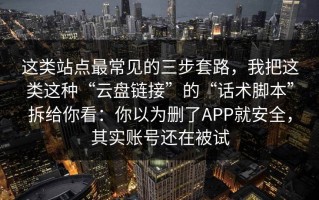 这类站点最常见的三步套路，我把这类这种“云盘链接”的“话术脚本”拆给你看：你以为删了APP就安全，其实账号还在被试