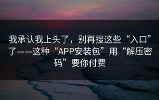 我承认我上头了，别再搜这些“入口”了——这种“APP安装包”用“解压密码”要你付费