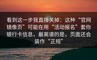 看到这一步我直接关掉：这种“官网镜像页”可能在用“活动报名”套你银行卡信息，最离谱的是，页面还会装作“正规”