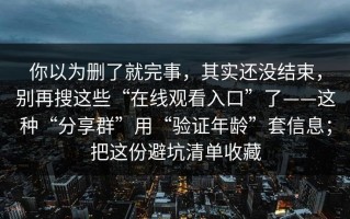 你以为删了就完事，其实还没结束，别再搜这些“在线观看入口”了——这种“分享群”用“验证年龄”套信息；把这份避坑清单收藏