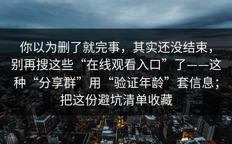 你以为删了就完事,其实还没结束,别再搜这些“在线观看入口”了——这种“分享群”用“验证年龄”套信息;把这份避坑清单收藏 你以为删了就完事,其实还没结束,别再搜这些“在线观看入口”了——这种“分享群”用“验证年龄”套信息;把这份避坑清单收藏