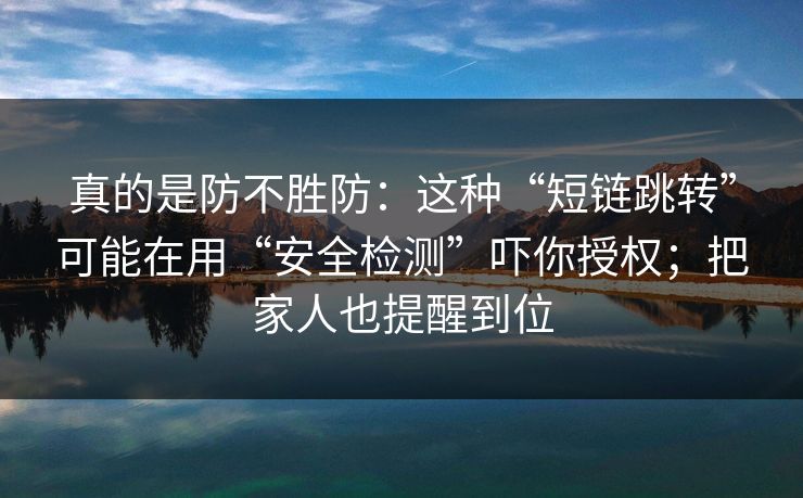 真的是防不胜防：这种“短链跳转”可能在用“安全检测”吓你授权；把家人也提醒到位