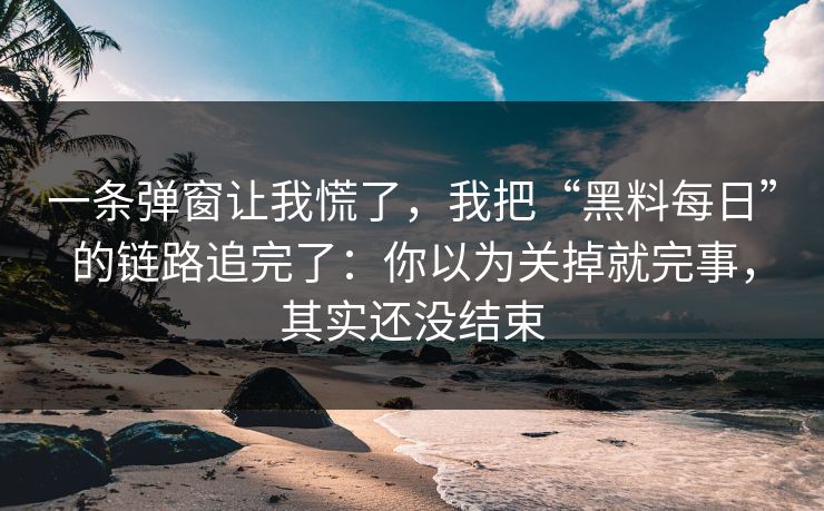 一条弹窗让我慌了，我把“黑料每日”的链路追完了：你以为关掉就完事，其实还没结束-第1张图片-每日大赛免费播