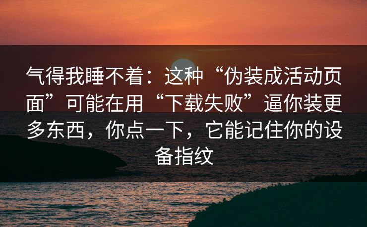 气得我睡不着：这种“伪装成活动页面”可能在用“下载失败”逼你装更多东西，你点一下，它能记住你的设备指纹-第1张图片-每日大赛免费播
