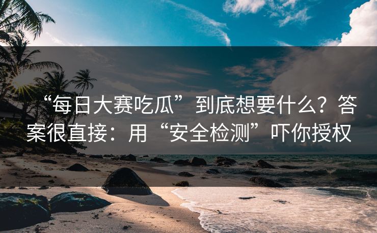 “每日大赛吃瓜”到底想要什么？答案很直接：用“安全检测”吓你授权-第1张图片-每日大赛免费播