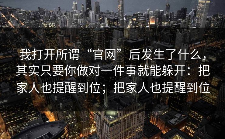 我打开所谓“官网”后发生了什么，其实只要你做对一件事就能躲开：把家人也提醒到位；把家人也提醒到位-第1张图片-每日大赛免费播