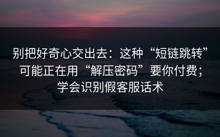 别把好奇心交出去：这种“短链跳转”可能正在用“解压密码”要你付费；学会识别假客服话术-第1张图片-每日大赛免费播