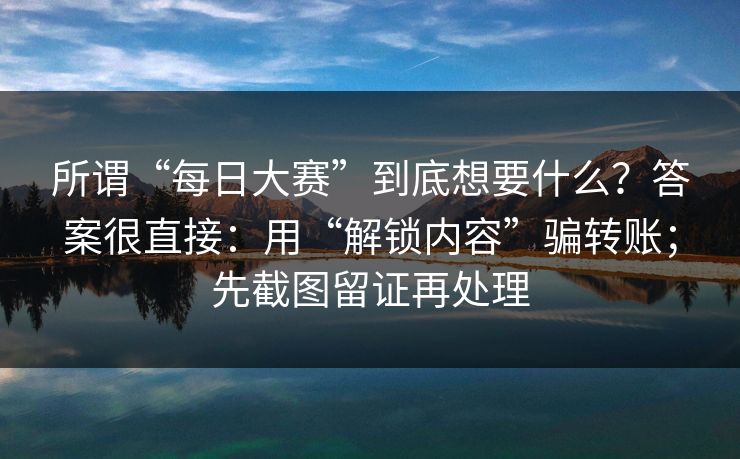 所谓“每日大赛”到底想要什么？答案很直接：用“解锁内容”骗转账；先截图留证再处理-第1张图片-每日大赛免费播