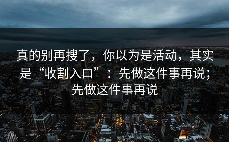 真的别再搜了,你以为是活动,其实是“收割入口”:先做这件事再说;先做这件事再说-第1张图片-每日大赛免费播 真的别再搜了,你以为是活动,其实是“收割入口”:先做这件事再说;先做这件事再说-第1张图片-每日大赛免费播