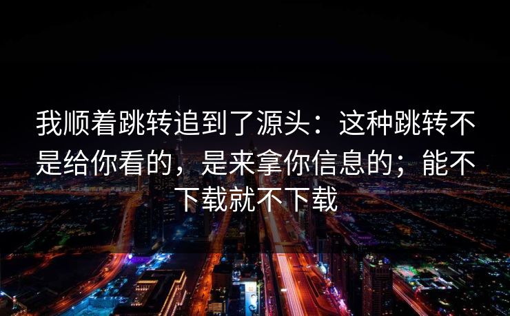 我顺着跳转追到了源头：这种跳转不是给你看的，是来拿你信息的；能不下载就不下载-第1张图片-每日大赛免费播