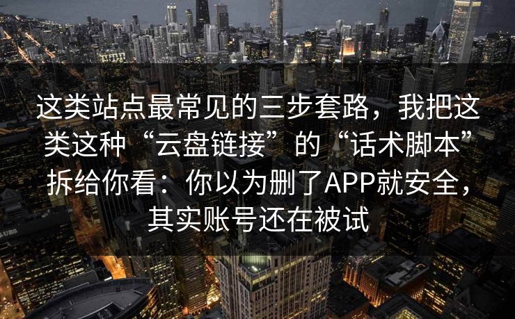 这类站点最常见的三步套路，我把这类这种“云盘链接”的“话术脚本”拆给你看：你以为删了APP就安全，其实账号还在被试-第1张图片-每日大赛免费播