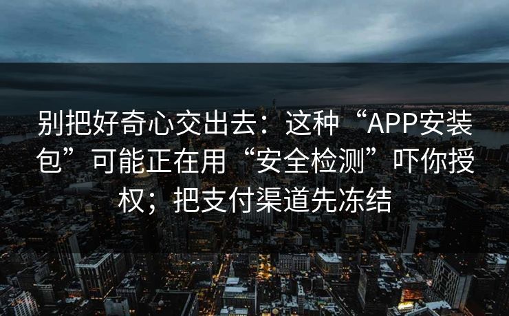别把好奇心交出去：这种“APP安装包”可能正在用“安全检测”吓你授权；把支付渠道先冻结