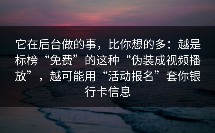 它在后台做的事，比你想的多：越是标榜“免费”的这种“伪装成视频播放”，越可能用“活动报名”套你银行卡信息