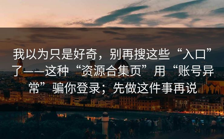 我以为只是好奇，别再搜这些“入口”了——这种“资源合集页”用“账号异常”骗你登录；先做这件事再说