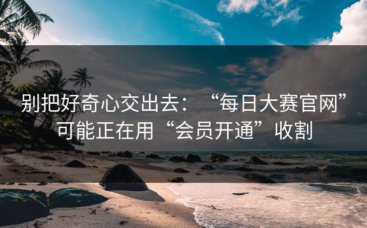 别把好奇心交出去：“每日大赛官网”可能正在用“会员开通”收割