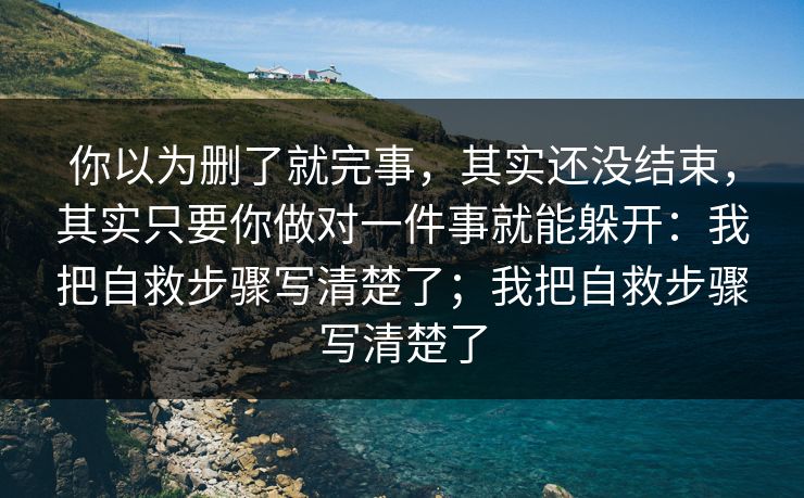 你以为删了就完事，其实还没结束，其实只要你做对一件事就能躲开：我把自救步骤写清楚了；我把自救步骤写清楚了