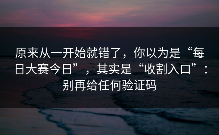 原来从一开始就错了，你以为是“每日大赛今日”，其实是“收割入口”：别再给任何验证码