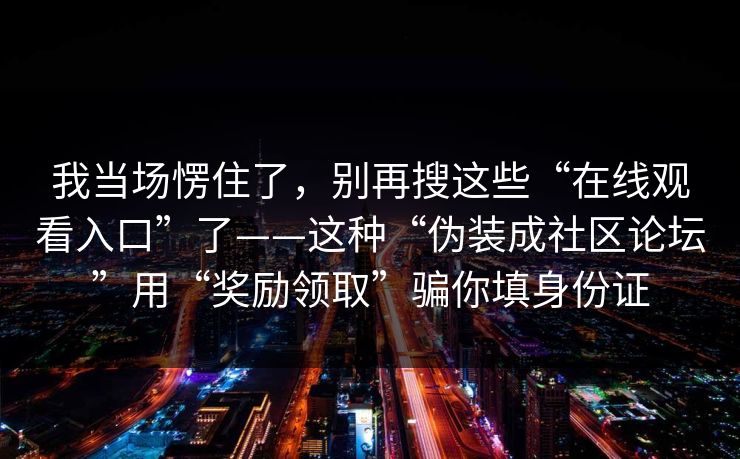 我当场愣住了，别再搜这些“在线观看入口”了——这种“伪装成社区论坛”用“奖励领取”骗你填身份证-第1张图片-每日大赛免费播