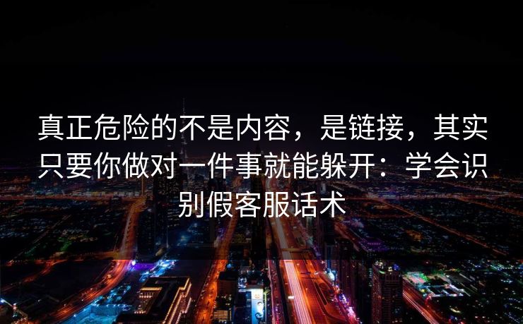 真正危险的不是内容，是链接，其实只要你做对一件事就能躲开：学会识别假客服话术