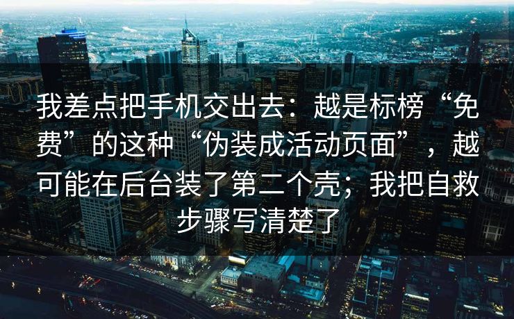 我差点把手机交出去：越是标榜“免费”的这种“伪装成活动页面”，越可能在后台装了第二个壳；我把自救步骤写清楚了
