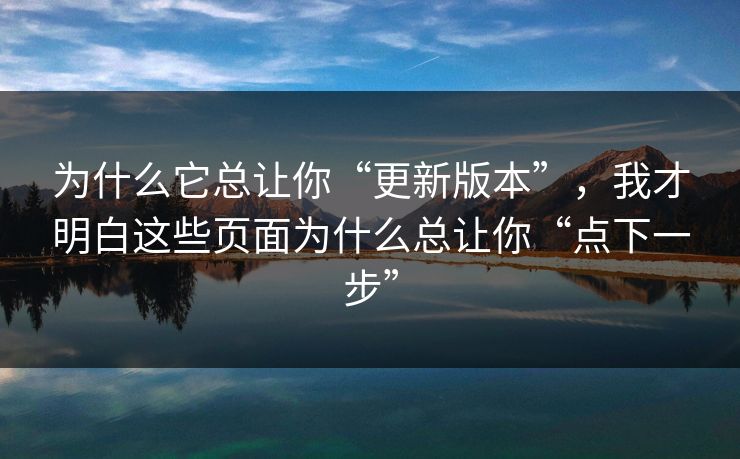 为什么它总让你“更新版本”，我才明白这些页面为什么总让你“点下一步”