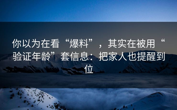 你以为在看“爆料”，其实在被用“验证年龄”套信息：把家人也提醒到位