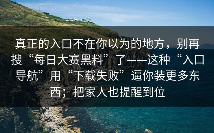真正的入口不在你以为的地方，别再搜“每日大赛黑料”了——这种“入口导航”用“下载失败”逼你装更多东西；把家人也提醒到位