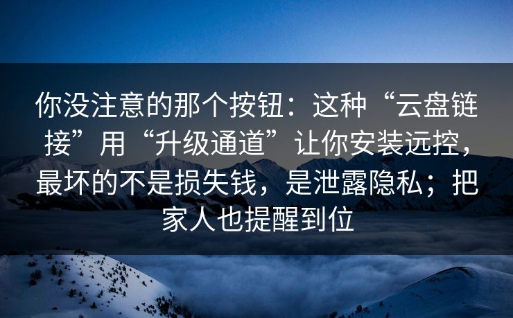 你没注意的那个按钮：这种“云盘链接”用“升级通道”让你安装远控，最坏的不是损失钱，是泄露隐私；把家人也提醒到位