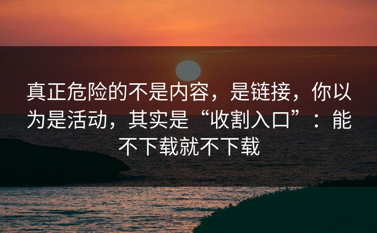 真正危险的不是内容，是链接，你以为是活动，其实是“收割入口”：能不下载就不下载
