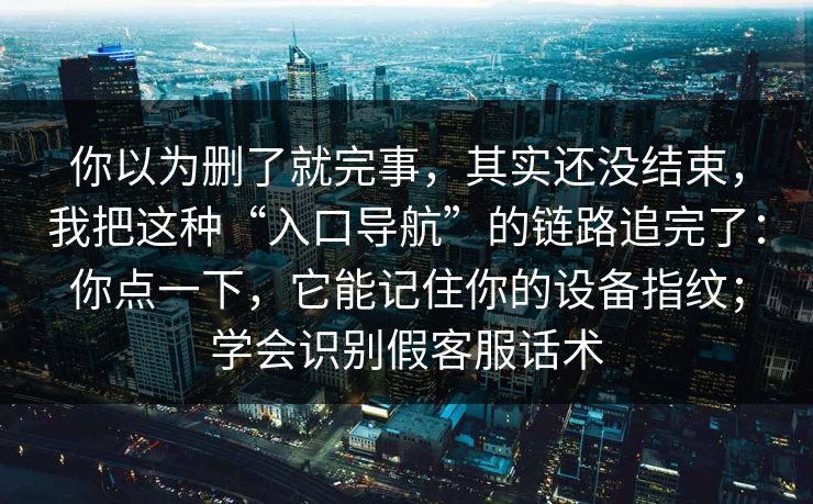 你以为删了就完事，其实还没结束，我把这种“入口导航”的链路追完了：你点一下，它能记住你的设备指纹；学会识别假客服话术-第1张图片-每日大赛免费播