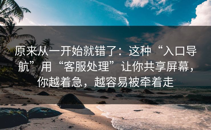 原来从一开始就错了：这种“入口导航”用“客服处理”让你共享屏幕，你越着急，越容易被牵着走