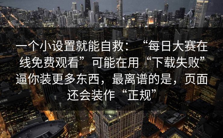 一个小设置就能自救：“每日大赛在线免费观看”可能在用“下载失败”逼你装更多东西，最离谱的是，页面还会装作“正规”