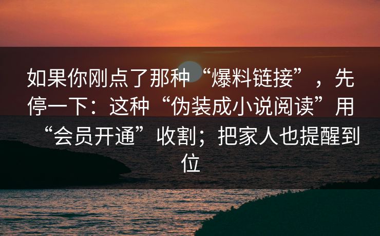 如果你刚点了那种“爆料链接”，先停一下：这种“伪装成小说阅读”用“会员开通”收割；把家人也提醒到位-第1张图片-每日大赛免费播