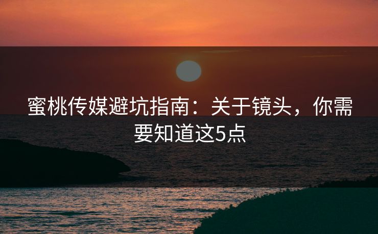 蜜桃传媒避坑指南：关于镜头，你需要知道这5点