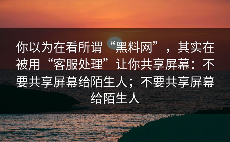 你以为在看所谓“黑料网”，其实在被用“客服处理”让你共享屏幕：不要共享屏幕给陌生人；不要共享屏幕给陌生人