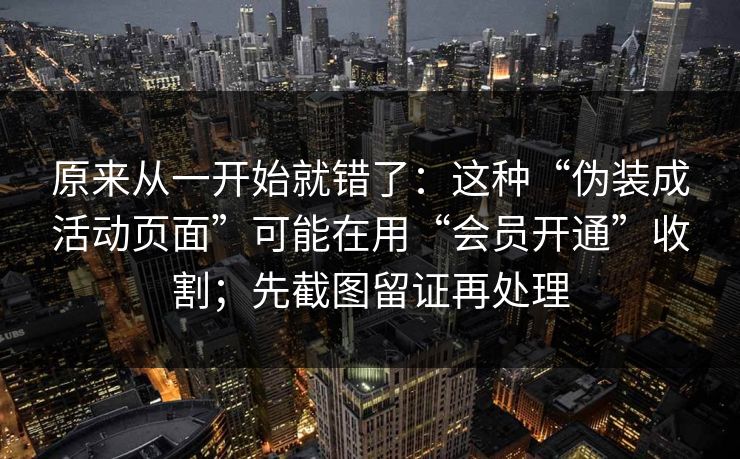 原来从一开始就错了：这种“伪装成活动页面”可能在用“会员开通”收割；先截图留证再处理