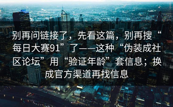 别再问链接了，先看这篇，别再搜“每日大赛91”了——这种“伪装成社区论坛”用“验证年龄”套信息；换成官方渠道再找信息