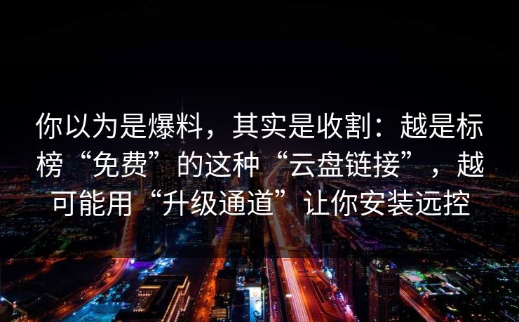 你以为是爆料，其实是收割：越是标榜“免费”的这种“云盘链接”，越可能用“升级通道”让你安装远控