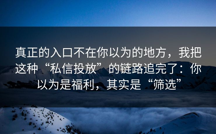 真正的入口不在你以为的地方，我把这种“私信投放”的链路追完了：你以为是福利，其实是“筛选”