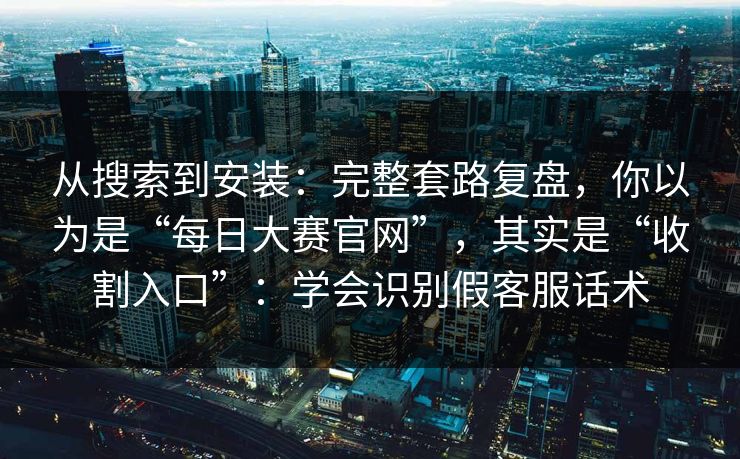 从搜索到安装：完整套路复盘，你以为是“每日大赛官网”，其实是“收割入口”：学会识别假客服话术