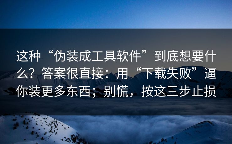 这种“伪装成工具软件”到底想要什么？答案很直接：用“下载失败”逼你装更多东西；别慌，按这三步止损