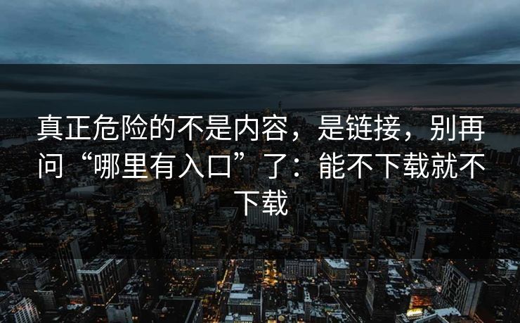 真正危险的不是内容，是链接，别再问“哪里有入口”了：能不下载就不下载